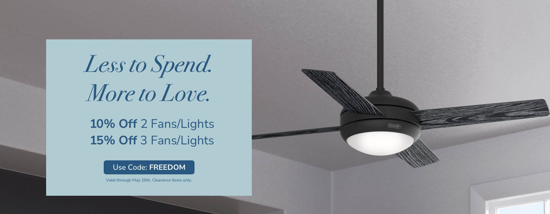 Less to Spend. More to Love. 10% off 2 Fans/Lights. 15% off 3 Fans/Lights. Use code: FREEDOM. Valid through May 26th. Clearance items only.