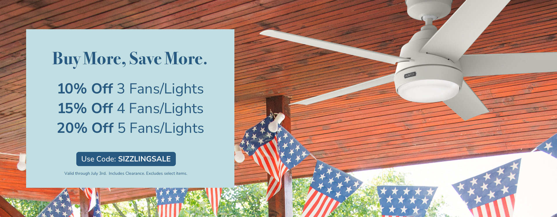 Buy More, Save More. 10% Off 3 Fans/Lights, 15% Off 4 Fans/Lights, 20% Off 5 Fans/Lights. Use code: SIZZLINGSALE, through July 3rd. Includes Clearance. Excludes Select Items.