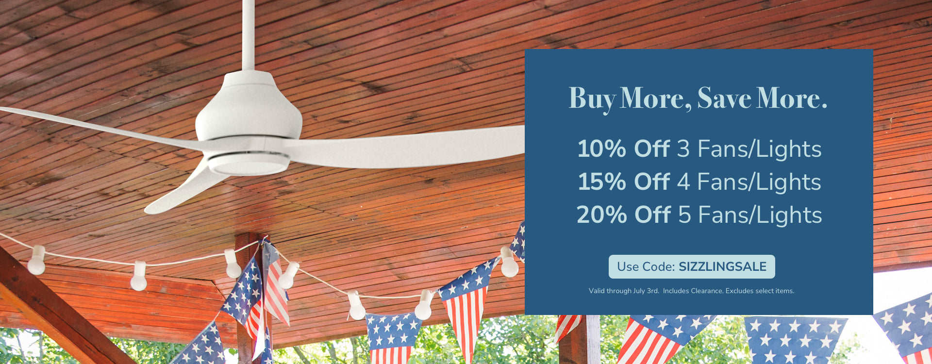 Buy More, Save More. 10% Off 3 Fans/Lights, 15% Off 4 Fans/Lights, 20% Off 5 Fans/Lights. Use code: SIZZLINGSALE, through July 3rd. Includes Clearance. Excludes Select Items.