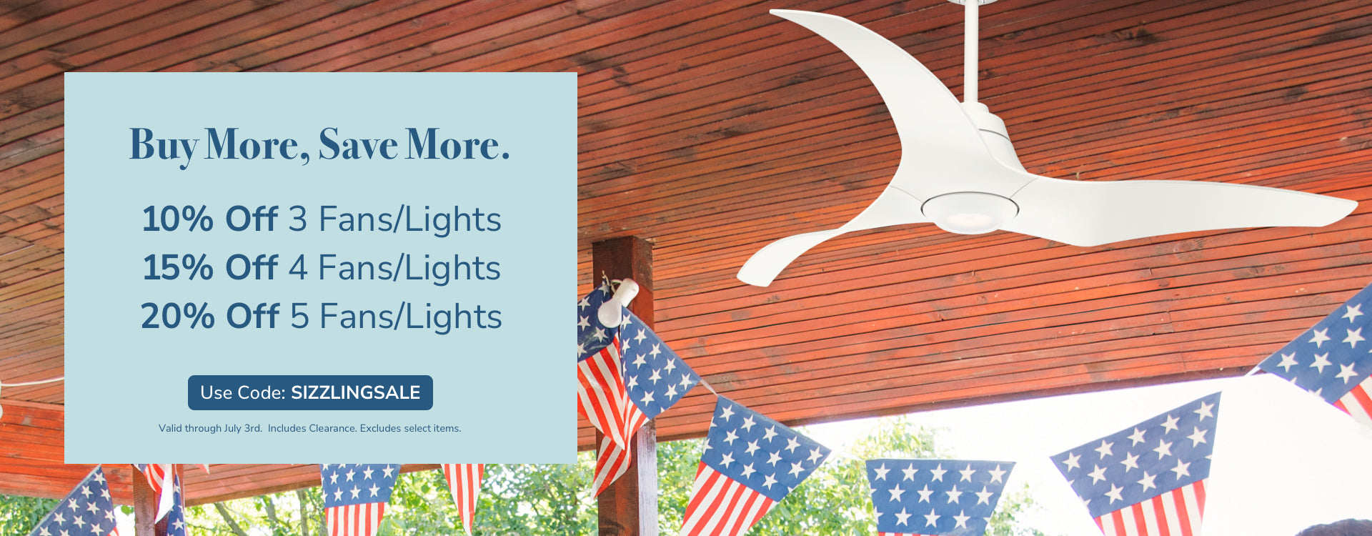 Buy More, Save More. 10% Off 3 Fans/Lights, 15% Off 4 Fans/Lights, 20% Off 5 Fans/Lights. Use code: SIZZLINGSALE, through July 3rd. Includes Clearance. Excludes Select Items.