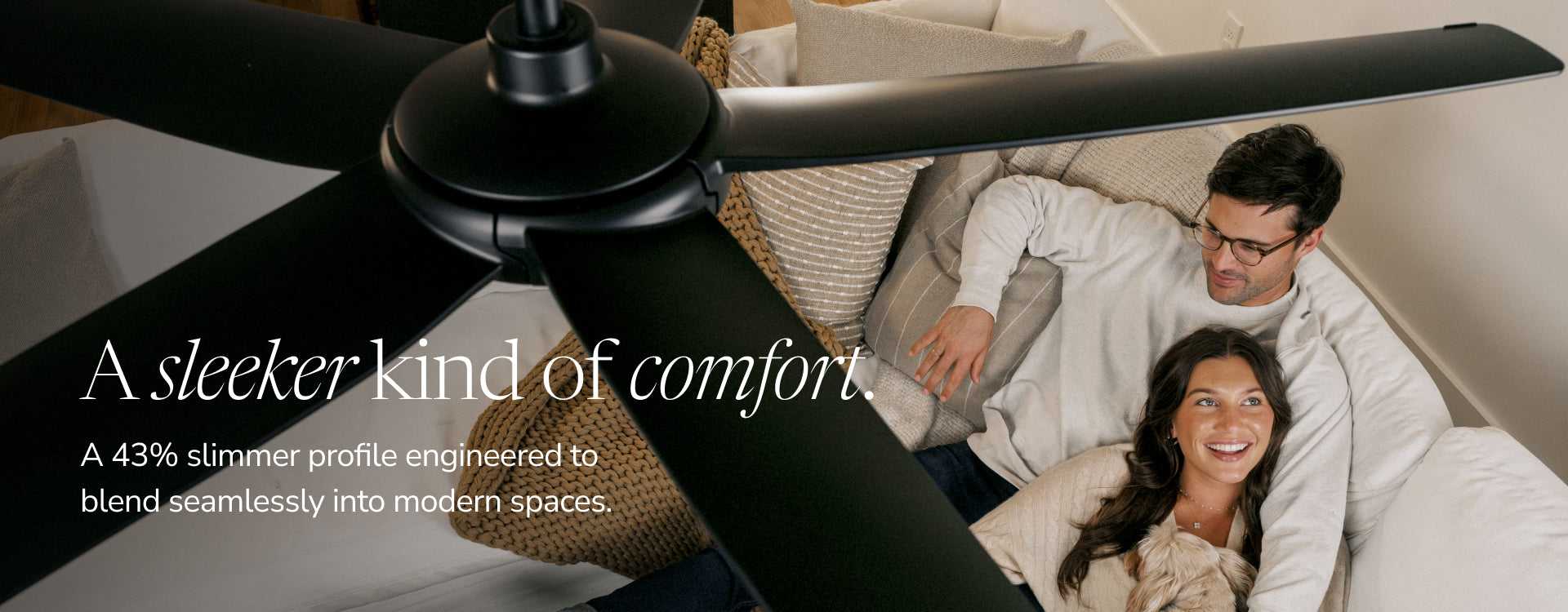 A sleeker kind of comfort. A 43% slimmer profile engineered to blend seamlessly into modern spaces.