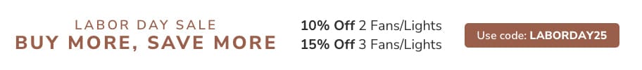Labor Day Sale. Buy More, Save More. 10% off 2 Fans/Lights or 15% Off 3 Fans/Lights. Use code: LABORDAY25