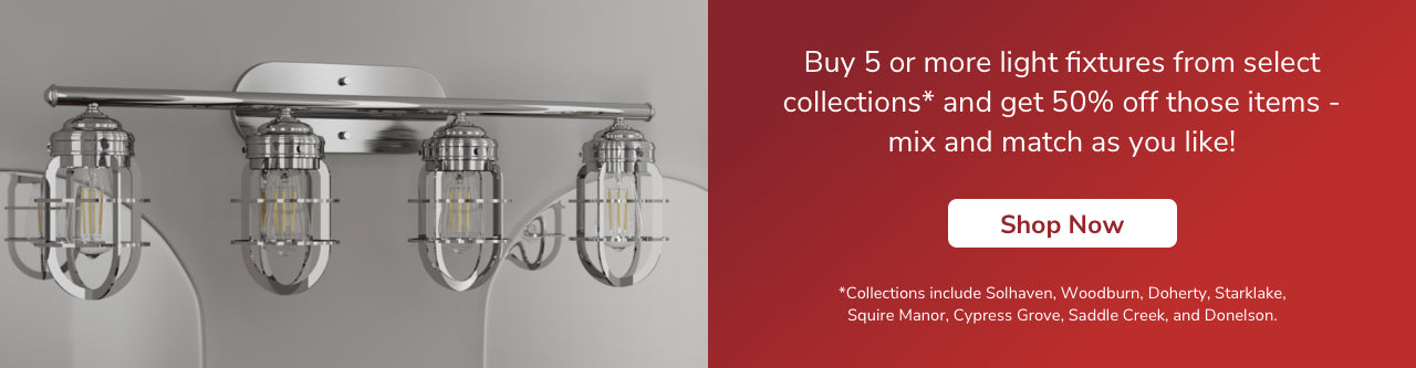 Buy 5 or more light fixtures from select collections and get 50% off those items- mix and match as you like! Shop Now. *Collections include Gablecrest, Starklake, Squire Manor, Cypress Grove, Saddle Creek, Donelson, Woodburn, River Mill, Perch Point, Doherty and Solhaven.