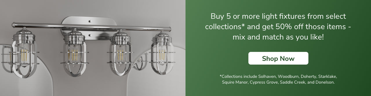 Buy 5 or more light fixtures from select collections and get 50% off those items- mix and match as you like! Shop Now. *Collections include Gablecrest, Starklake, Squire Manor, Cypress Grove, Saddle Creek, Donelson, Woodburn, River Mill, Perch Point, Doherty and Solhaven.