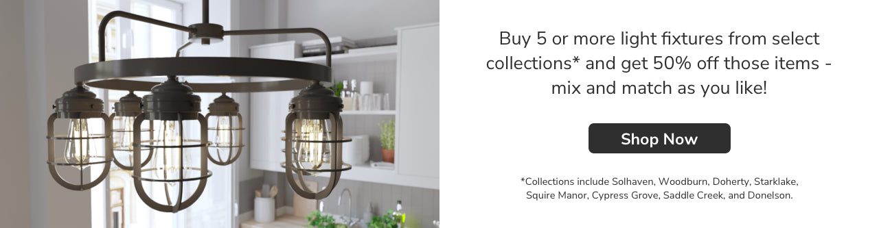 Buy 5 or more light fixtures from select collections and get 50% off those items- mix and match as you like! Shop Now. *Collections include Gablecrest, Starklake, Squire Manor, Cypress Grove, Saddle Creek, Donelson, Woodburn, River Mill, Perch Point, Doherty and Solhaven.