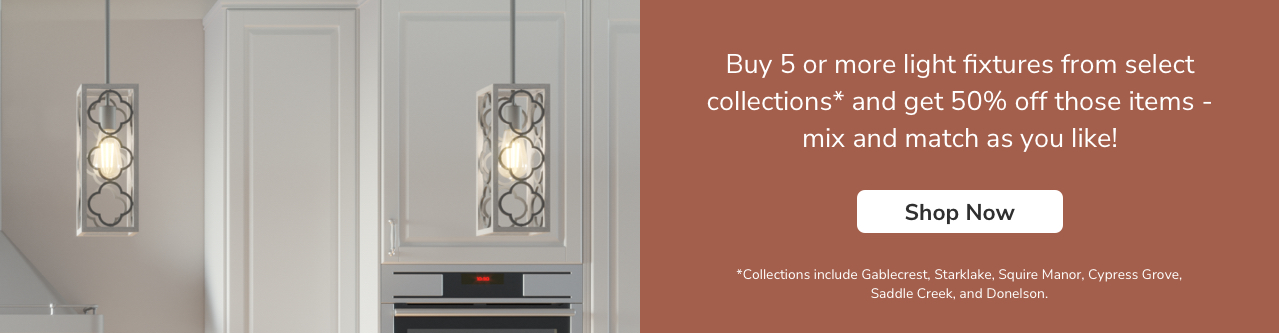 Buy 5 or more light fixtures from the collections below and get 50% off those items- mix and match as you like! *Collections include Gablecrest, Starklake, Squire Manor, Cypress Grove, Saddle Creek and Donelson.