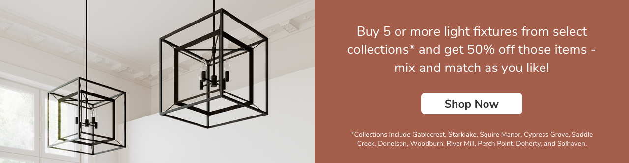 Buy 5 or more light fixtures from the collections below and get 50% off those items- mix and match as you like! *Collections include Gablecrest, Starklake, Squire Manor, Cypress Grove, Saddle Creek, Donelson, Woodburn, River Mill, Perch Point, Doherty and Solhaven.